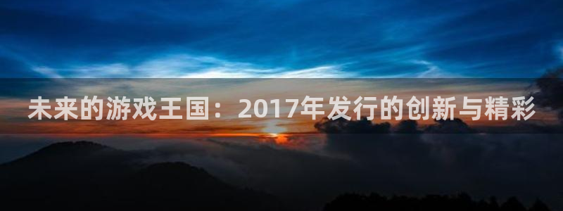 天辰娱乐官网最新公告消息：未来的游戏王国：2017年发行的创新与精彩