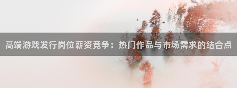 天辰平台招商111：高端游戏发行岗位薪资竞争：热门作品与市场需求的结合点